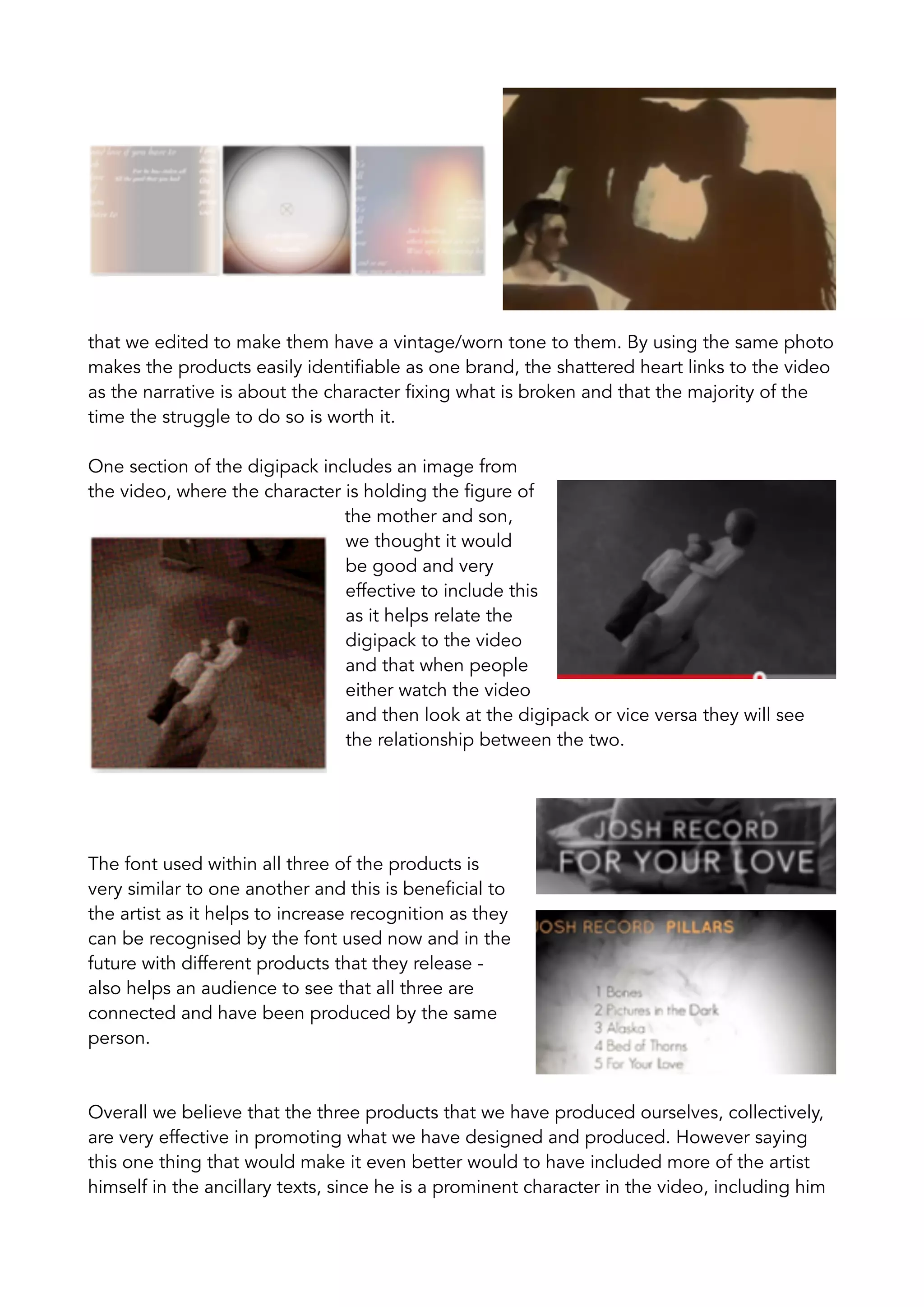 that we edited to make them have a vintage/worn tone to them. By using the same photo
makes the products easily identifiable as one brand, the shattered heart links to the video
as the narrative is about the character fixing what is broken and that the majority of the
time the struggle to do so is worth it.
One section of the digipack includes an image from
the video, where the character is holding the figure of
the mother and son,
we thought it would
be good and very
effective to include this
as it helps relate the
digipack to the video
and that when people
either watch the video
and then look at the digipack or vice versa they will see
the relationship between the two.
The font used within all three of the products is
very similar to one another and this is beneficial to
the artist as it helps to increase recognition as they
can be recognised by the font used now and in the
future with different products that they release -
also helps an audience to see that all three are
connected and have been produced by the same
person.
Overall we believe that the three products that we have produced ourselves, collectively,
are very effective in promoting what we have designed and produced. However saying
this one thing that would make it even better would to have included more of the artist
himself in the ancillary texts, since he is a prominent character in the video, including him
 