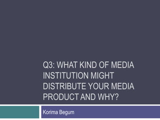 Q3: WHAT KIND OF MEDIA
INSTITUTION MIGHT
DISTRIBUTE YOUR MEDIA
PRODUCT AND WHY?
Korima Begum
 