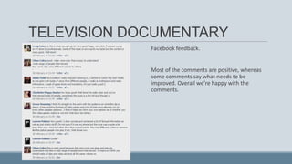 TELEVISION DOCUMENTARY
Facebook feedback.

Most of the comments are positive, whereas
some comments say what needs to be
improved. Overall we’re happy with the
comments.

 