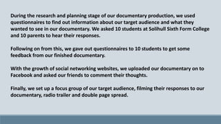 During the research and planning stage of our documentary production, we used
questionnaires to find out information about our target audience and what they
wanted to see in our documentary. We asked 10 students at Solihull Sixth Form College
and 10 parents to hear their responses.

Following on from this, we gave out questionnaires to 10 students to get some
feedback from our finished documentary.
With the growth of social networking websites, we uploaded our documentary on to
Facebook and asked our friends to comment their thoughts.
Finally, we set up a focus group of our target audience, filming their responses to our
documentary, radio trailer and double page spread.

 