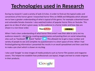 Technologies used in Research
During my research I used a variety of web 2.0 sites. In order to find out the typical codes and
conventions of the horror genre I researched horror films on IMDB and Wikipedia which allowed
me to have a greater understanding of what is typical of this genre. For example a deserted house
and vulnerable female character. I also watched trailers of popular horror films on Youtube. This
gave me an Idea of what is given away to the audience in a horror trailer and how clips are
shown in a non linear order.

When I had a clear understanding of what horror films entail I was then able to carry out my
audience research. I did this by creating questionnaires and posting them on social networking
sites such as ‘Facebook’       and ‘Twitter’      This allowed me to get a mass number and
variety of people to see and complete my questionnaire in a short space of time. When I had
finished gathering information I presented the results in an excell spreadsheet and then used that
to make a pie chart which is shown on my blog.

I also used ‘Google’ to view images of media products such as horror film posters and magazine
covers. This helped me establish how professionals use layout, images and text to create enigmas
in their products.
 