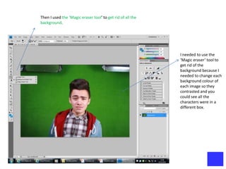 Then I used the ‘Magic eraser tool’ to get rid of all the
background.




                                                            I needed to use the
                                                            ‘Magic eraser’ tool to
                                                            get rid of the
                                                            background because I
                                                            needed to change each
                                                            background colour of
                                                            each image so they
                                                            contrasted and you
                                                            could see all the
                                                            characters were in a
                                                            different box.
 