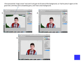 I first pressed the ‘magic eraser’ tool and it only got rid of some of the background, so I had to press it again on the
     green bits until they were completely gone, and I had a clear background.



1.                                                        2.




                        3.
 