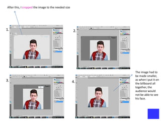 After this, I cropped the image to the needed size




1.                                                   2.




                                                          The image had to
                                                          be made smaller,
3.                                                        as when I put it on
                                                     4.   the billboard all
                                                          together, the
                                                          audience would
                                                          not be able to see
                                                          his face.
 