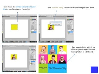 I then made the correct size and coloured   Then pressed ‘apply’ to confirm that my image stayed there.
box on another page of Photoshop




                                                                         I then repeated this with all my
                                                                         other images to create the final
                                                                         media product of a billboard.
 