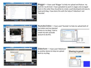 Blogger – I have used ‘Blogger’ to help me upload and feature      my
work for my A2 level. I have uploaded my work in stages and arranged
them in the order they should be to create a well developed and easy to
read work blog. I have done this with the help of ‘slideshare’ and
‘Youtube’.




Youtube/video – I have used ‘Youtube’ to help me upload both of
my trailers and my rejected
Photos to my blog, I had to
create my own youtube
account to do this.




Slideshare – I have used ‘Slideshare’
as another device to help me upload
work to my blog.
 