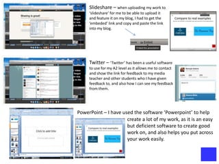 Slideshare – when uploading my work to
     ‘slideshare’ for me to be able to upload it
     and feature it on my blog, I had to get the
     ‘embeded’ link and copy and paste the link
     into my blog.




     Twitter – ‘Twitter’ has been a useful software
     to use for my A2 level as it allows me to contact
     and show the link for feedback to my media
     teacher and other students who I have given
     feedback to, and also how I can see my feedback
     from them.




PowerPoint – I have used the software ‘Powerpoint’ to help
                      create a lot of my work, as it is an easy
                      but deficient software to create good
                      work on, and also helps you put across
                      your work easily.
 