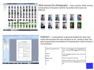 DSLR cameras for photography - I have used the ‘DSLR’ cameras
to take photos in the green room for my ancillary front cover and
billboard.




   Publisher – I used publisher to generate feedback for other class
   mates who had done the same sub-genre as me; ‘reality tv show’ this
   gave me great help and confidence in knowing what I had to include in
   my real project.
 