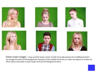 Green screen images – I have used the ‘green screen’ to able me to take pictures for my Billboard which I
can change the colour of the background, the green screen helped me do this, as I does not capture or imitate any
other colours and makes it easier to get rid of just the background colour.
 