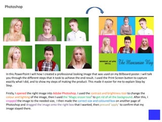 Photoshop




In this PowerPoint I will how I created a professional looking Image that was used on my Billboard poster. I will talk
you through the different steps that it took to achieve the end result. I used the Print Screen button to capture
exactly what I did, and to show my steps of making the product. This made it easier for me to explain Step by
Step.

Firstly, I opened the right image into Adobe Photoshop. I used the contrast and brightness tool to change the
colour and lighting of the image, then I used the ‘Magic eraser tool’ to get rid of all the background. After this, I
cropped the image to the needed size, I then made the correct size and coloured box on another page of
Photoshop and dragged the image onto the right box that I wanted, then pressed ‘apply’ to confirm that my
image stayed there.
 