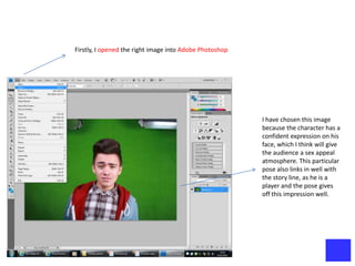 Firstly, I opened the right image into Adobe Photoshop




                                                         I have chosen this image
                                                         because the character has a
                                                         confident expression on his
                                                         face, which I think will give
                                                         the audience a sex appeal
                                                         atmosphere. This particular
                                                         pose also links in well with
                                                         the story line, as he is a
                                                         player and the pose gives
                                                         off this impression well.
 