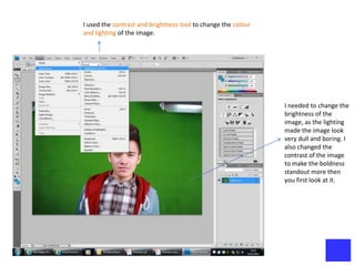 I used the contrast and brightness tool to change the colour
and lighting of the image.




                                                               I needed to change the
                                                               brightness of the
                                                               image, as the lighting
                                                               made the image look
                                                               very dull and boring. I
                                                               also changed the
                                                               contrast of the image
                                                               to make the boldness
                                                               standout more then
                                                               you first look at it.
 