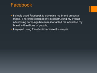 Facebook
 I simply used Facebook to advertise my brand on social
media. Therefore it helped my in constructing my overall
advertising campaign because it enabled me advertise my
brand with millions of people.
 I enjoyed using Facebook because it is simple.
 