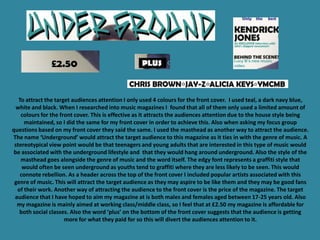 To attract the target audiences attention I only used 4 colours for the front cover. I used teal, a dark navy blue,
  white and black. When I researched into music magazines I found that all of them only used a limited amount of
    colours for the front cover. This is effective as it attracts the audiences attention due to the house style being
      maintained, so I did the same for my front cover in order to achieve this. Also when asking my focus group
questions based on my front cover they said the same. I used the masthead as another way to attract the audience.
The name ‘Underground’ would attract the target audience to this magazine as it ties in with the genre of music. A
 stereotypical view point would be that teenagers and young adults that are interested in this type of music would
 be associated with the underground lifestyle and that they would hang around underground. Also the style of the
    masthead goes alongside the genre of music and the word itself. The edgy font represents a graffiti style that
     would often be seen underground as youths tend to graffiti where they are less likely to be seen. This would
    connote rebellion. As a header across the top of the front cover I included popular artists associated with this
 genre of music. This will attract the target audience as they may aspire to be like them and they may be good fans
  of their work. Another way of attracting the audience to the front cover is the price of the magazine. The target
 audience that I have hoped to aim my magazine at is both males and females aged between 17-25 years old. Also
  my magazine is mainly aimed at working class/middle class, so I feel that at £2.50 my magazine is affordable for
   both social classes. Also the word ‘plus’ on the bottom of the front cover suggests that the audience is getting
                      more for what they paid for so this will divert the audiences attention to it.
 