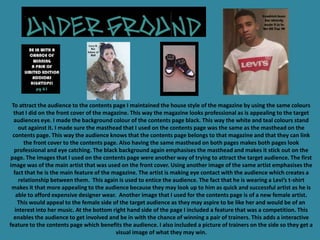 To attract the audience to the contents page I maintained the house style of the magazine by using the same colours
  that I did on the front cover of the magazine. This way the magazine looks professional as is appealing to the target
  audiences eye. I made the background colour of the contents page black. This way the white and teal colours stand
     out against it. I made sure the masthead that I used on the contents page was the same as the masthead on the
  contents page. This way the audience knows that the contents page belongs to that magazine and that they can link
       the front cover to the contents page. Also having the same masthead on both pages makes both pages look
   professional and eye catching. The black background again emphasises the masthead and makes it stick out on the
 page. The images that I used on the contents page were another way of trying to attract the target audience. The first
image was of the main artist that was used on the front cover. Using another image of the same artist emphasises the
  fact that he is the main feature of the magazine. The artist is making eye contact with the audience which creates a
     relationship between them. This again is used to entice the audience. The fact that he is wearing a Levi’s t-shirt
 makes it that more appealing to the audience because they may look up to him as quick and successful artist as he is
   able to afford expensive designer wear. Another image that I used for the contents page is of a new female artist.
    This would appeal to the female side of the target audience as they may aspire to be like her and would be of an
   interest into her music. At the bottom right hand side of the page I included a feature that was a competition. This
  enables the audience to get involved and be in with the chance of winning a pair of trainers. This adds a interactive
feature to the contents page which benefits the audience. I also included a picture of trainers on the side so they get a
                                           visual image of what they may win.
 