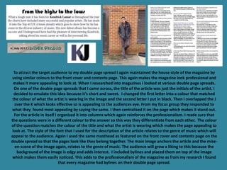 To attract the target audience to my double page spread I again maintained the house style of the magazine by
 using similar colours to the front cover and contents page. This again makes the magazine look professional and
 makes it more appealing to look at. When I researched into magazines I looked at various double page spreads.
  On one of the double page spreads that I came across, the title of the article was just the initials of the artist. I
  decided to emulate this idea because it’s short and sweet. I changed the first letter into a colour that matched
 the colour of what the artist is wearing in the image and the second letter I put in black. Then I overlapped the J
  over the K which looks effective so is appealing to the audiences eye. From my focus group they responded to
what they found most appealing by saying the same. I then centralised it on the page which makes it stand out.
  For the article in itself I organised it into columns which again reinforces the professionalism. I made sure that
the questions were in a different colour to the answer so this way they differentiate from each other. The colour
of the question matches the colour of the title and what the artist is wearing which makes the page appealing to
 look at. The style of the font that I used for the description of the article relates to the genre of music which will
appeal to the audience. Again I used the same masthead as featured on the front cover and contents page on the
double spread so that the pages look like they belong together. The main image anchors the article and the mise-
   en-scene of the image again, relates to the genre of music. The audience will grow a liking to this because the
    background of the image is edgy and adds interest. I included bylines and placed them on top of the image
 which makes them easily noticed. This adds to the professionalism of the magazine as from my research I found
                              that every magazine had bylines on their double page spread.
 