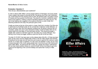 Kieran Morris: AS Media Studies
Evaluation: Question 5
How did you attract/address your audience?
In order to attract ‘Killer Affairs’ primary target audience of teenagers and young adults;
I have created a film poster to promote the film. By placing one of the main characters,
Lily, turned away from the camera’s point of view, the general public may gage a sense
of mystery and may question the films plot. The photo is a mid-shot, making Lily seem
equal to the audience, creating a sense of familiarity between the public and Lily. The
use of dark lighting also suggests to the audience that this is a dark, thriller film;
attracting audiences who enjoy this particular genre of film.
Credits are shown at the top of the poster in a large, black font, including Tom Ellis who
is well-known by the British public for his comedy role in television series ‘Miranda’; as
well as starring in other films and television programmes. By giving a starring role to a
comedian, people who aren’t quite interested in thriller movies but follow Ellis and his
acting career are more likely to come and watch the film. This would encourage a
slightly older audience of female’s aged 30+ who follow the comedy ‘Miranda’, thus
earning more money and bigger audience sizes from the film at the box office.
The date ’01.07.2016’ has been given as the release date of the film. A Friday has been
given as this is the common release date of films in the UK. Most people have finished
school/work for the week and will have time and money to spend at the cinema to watch
the film on a Friday night or weekend. It is also set to be exhibited in early July as many
schools close later in the month; giving people even more time to go to the cinema and
watch ‘Killer Affairs’. By placing the film in early July, people who haven’t watched the
film but have heard positive reviews by ‘word-of-mouth’ will be more likely to go to the
cinema at the beginning of the summer holidays and spend their money on ‘Killer
Affairs’.
 