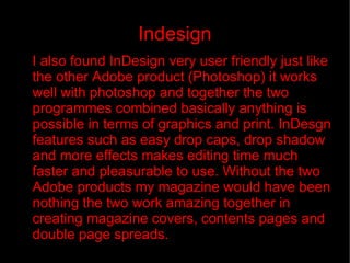 Indesign I also found InDesign very user friendly just like the other Adobe product (Photoshop) it works well with photoshop and together the two programmes combined basically anything is possible in terms of graphics and print. InDesgn features such as easy drop caps, drop shadow and more effects makes editing time much faster and pleasurable to use. Without the two Adobe products my magazine would have been nothing the two work amazing together in creating magazine covers, contents pages and double page spreads. 