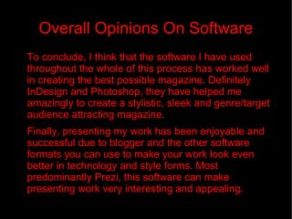 Overall Opinions On Software To conclude, I think that the software I have used throughout the whole of this process has worked well in creating the best possible magazine. Definitely InDesign and Photoshop, they have helped me amazingly to create a stylistic, sleek and genre/target audience attracting magazine.  Finally, presenting my work has been enjoyable and successful due to blogger and the other software formats you can use to make your work look even better in technology and style forms. Most predominantly Prezi, this software can make presenting work very interesting and appealing.  