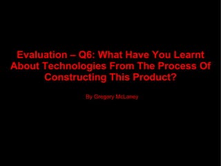 Evaluation – Q6: What Have You Learnt  About Technologies From The Process Of Constructing This Product? By Gregory McLaney 