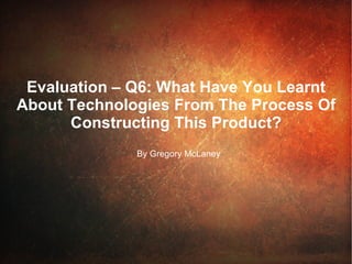 Evaluation – Q6: What Have You Learnt  About Technologies From The Process Of Constructing This Product? By Gregory McLaney 