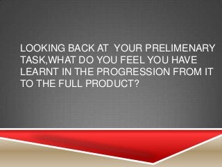 LOOKING BACK AT YOUR PRELIMENARY
TASK,WHAT DO YOU FEEL YOU HAVE
LEARNT IN THE PROGRESSION FROM IT
TO THE FULL PRODUCT?
 