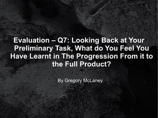 Evaluation – Q7: Looking Back at Your
 Preliminary Task, What do You Feel You
Have Learnt in The Progression From it to
            the Full Product?

             By Gregory McLaney
 