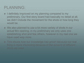PLANNING:
➤ I definitely improved on my planning compared to my
preliminary. Our first story board had basically no detail at all,
we didn’t include the movement for the shots or how long they
would be.
➤ We also planned to use a lot more variety of shots in our
actual film opening, in my preliminary we only uses one
establishing shot and few others, however in my real one we
have used way more.
➤ This shows how our knowledge has grown because our real
thing is more interesting because of the amount of different
shots we used.
 