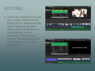EDITING:
➤ I found the editing for our real
film actually easier than the
editing for our preliminary film.
This is because we used
iMovie which I knew how to
use, however, on the
preliminary film we used
Premier Pro which was quite
complicated and I couldn’t
figure it out.
 