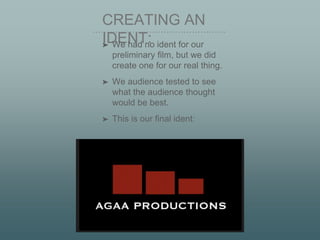 CREATING AN
IDENT:➤ We had no ident for our
preliminary film, but we did
create one for our real thing.
➤ We audience tested to see
what the audience thought
would be best.
➤ This is our final ident:
 