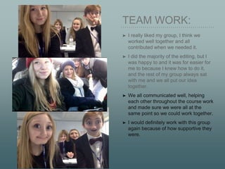 TEAM WORK:
➤ I really liked my group, I think we
worked well together and all
contributed when we needed it.
➤ I did the majority of the editing, but I
was happy to and it was for easier for
me to because I knew how to do it,
and the rest of my group always sat
with me and we all put our idea
together.
➤ We all communicated well, helping
each other throughout the course work
and made sure we were all at the
same point so we could work together.
➤ I would definitely work with this group
again because of how supportive they
were.
 