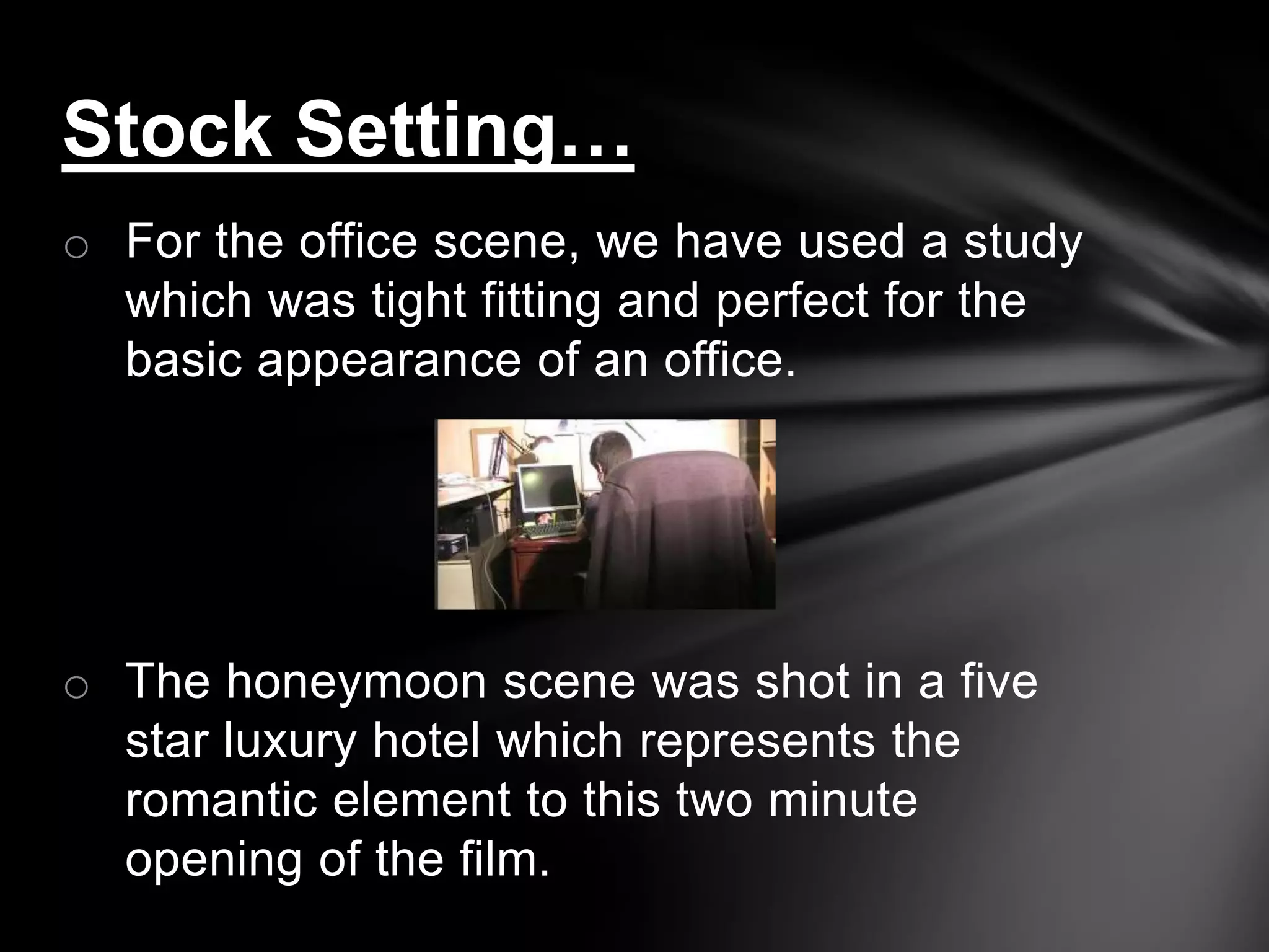 Stock Setting…
o For the office scene, we have used a study
  which was tight fitting and perfect for the
  basic appearance of an office.




o The honeymoon scene was shot in a five
  star luxury hotel which represents the
  romantic element to this two minute
  opening of the film.
 