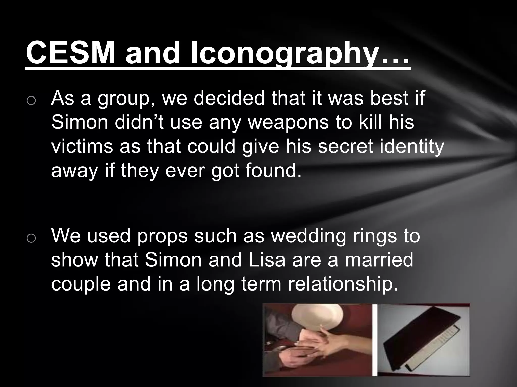 CESM and Iconography…
o As a group, we decided that it was best if
  Simon didn’t use any weapons to kill his
  victims as that could give his secret identity
  away if they ever got found.


o We used props such as wedding rings to
  show that Simon and Lisa are a married
  couple and in a long term relationship.
 