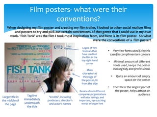 Film posters- what were their
                              conventions?
    When designing my film poster and creating my film trailer, I looked to other social realism films
       and posters to try and pick out certain conventions of that genre that I could use in my own
     work. ‘Fish Tank’ was the film I took most inspiration from, and here is its film poster. So what
                                                              were the conventions of a film poster?

                                                            Logos of film
                                                            festivals that           •     Very few fonts used (2 in this
                                                           have credited                 case) in complimentary colours
                                                           the film in the
                                                           top right-hand
                                                                                     •        Minimal amount of different
                                                               corner
                                                                                              fonts used, keeps the poster
                                                               Main                          looking tidy and professional
                                                            character at
                                                            the edge of                  •     Quite an amount of empty
                                                           the poster, lit                            space on the poster
                                                           from the side
                                                                                     •       The title is the largest part of
                                                           Reviews from different             the poster, helps attract an
                     Tag line                            companies/organisations                                   audience
 Large title in                   ‘Credits’, including      with star ratings, and
the middle of     immediately    producers, director’s    important, eye-catching
   the page        underneath     and actor’s names         words in larger font
                     the title
 