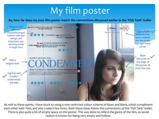 My film poster
   So, how far does my own film poster match the conventions discussed earlier in the ‘Fish Tank’ trailer
    Reviews from
       different
  companies/organ                                                                                         Logos of film
  isations with star                                                                                      festivals that
     ratings, and                                                                                        have credited
   important, eye-                                                                                       the film in the
   catching words                                                                                        top right-hand
    in larger font                                                                                           corner


                                                                                                             Main
                                                                                                          character at
    Title is
                                                                                                          the edge of
 largest text
                                                                                                         the poster, lit
                                                                                                         from the side
  Tag line and
    ‘credits’
  underneath
    the title




As well as these points, I have stuck to using a very restricted colour scheme of blues and black, which compliment
each other well I feel, and also a select few fonts. Both these ideas follow the conventions of the ‘Fish Tank’ trailer.
   There is also quite a bit of empty space on the poster. This was done to reflect the genre of the film, as social
                                  realism is known for being very empty and hollow.
 