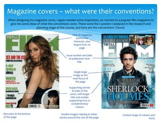 Magazine covers – what were their conventions?
   When designing my magazine cover, I again needed some inspiration, so I turned to a popular film magazine to
    give me some ideas of what the conventions were. These were the 2 posters I analysed in the research and
                      planning stage of the course, and here are the conventions I found.

                                                    Title of magazine
                                                        behind the
                                                     character, also
                                                     largest font on
                                                           page

                                               Issue number and date
                                                 of publication near
                                                         title


                                                     Single large
                                                    image as the
                                                    main focus of
                                                      the page

                                                 Supporting stories
                                                    at sides of the
                                                 cover, with larger
                                                  title and smaller
                                                 supporting text, in
                                                   complimentary
                                                        colours

Barcodes at the bottom                    Smaller images relating to other              Limited range of colours and
of the page                              stories around the rest of the page                                   fonts
 