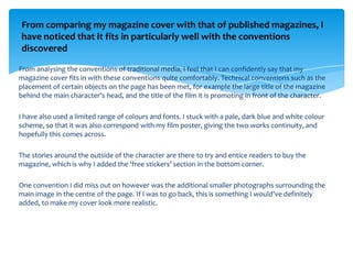 From comparing my magazine cover with that of published magazines, I
have noticed that it fits in particularly well with the conventions
discovered

From analysing the conventions of traditional media, I feel that I can confidently say that my
magazine cover fits in with these conventions quite comfortably. Technical conventions such as the
placement of certain objects on the page has been met, for example the large title of the magazine
behind the main character’s head, and the title of the film it is promoting in front of the character.

I have also used a limited range of colours and fonts. I stuck with a pale, dark blue and white colour
scheme, so that it was also correspond with my film poster, giving the two works continuity, and
hopefully this comes across.

The stories around the outside of the character are there to try and entice readers to buy the
magazine, which is why I added the ‘free stickers’ section in the bottom corner.

One convention I did miss out on however was the additional smaller photographs surrounding the
main image in the centre of the page. If I was to go back, this is something I would’ve definitely
added, to make my cover look more realistic.
 