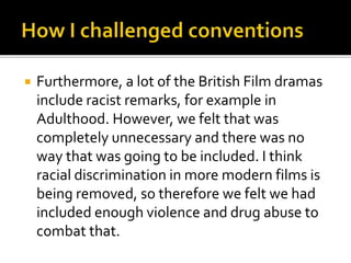  Furthermore, a lot of the British Film dramas
include racist remarks, for example in
Adulthood. However, we felt that was
completely unnecessary and there was no
way that was going to be included. I think
racial discrimination in more modern films is
being removed, so therefore we felt we had
included enough violence and drug abuse to
combat that.
 