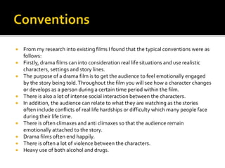  From my research into existing films I found that the typical conventions were as
follows:
 Firstly, drama films can into consideration real life situations and use realistic
characters, settings and story lines.
 The purpose of a drama film is to get the audience to feel emotionally engaged
by the story being told.Throughout the film you will see how a character changes
or develops as a person during a certain time period within the film.
 There is also a lot of intense social interaction between the characters.
 In addition, the audience can relate to what they are watching as the stories
often include conflicts of real life hardships or difficulty which many people face
during their life time.
 There is often climaxes and anti climaxes so that the audience remain
emotionally attached to the story.
 Drama films often end happily.
 There is often a lot of violence between the characters.
 Heavy use of both alcohol and drugs.
 