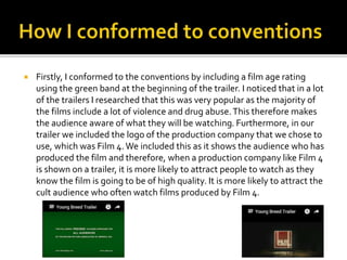  Firstly, I conformed to the conventions by including a film age rating
using the green band at the beginning of the trailer. I noticed that in a lot
of the trailers I researched that this was very popular as the majority of
the films include a lot of violence and drug abuse.This therefore makes
the audience aware of what they will be watching. Furthermore, in our
trailer we included the logo of the production company that we chose to
use, which was Film 4.We included this as it shows the audience who has
produced the film and therefore, when a production company like Film 4
is shown on a trailer, it is more likely to attract people to watch as they
know the film is going to be of high quality. It is more likely to attract the
cult audience who often watch films produced by Film 4.
 