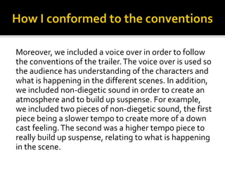 Moreover, we included a voice over in order to follow
the conventions of the trailer.The voice over is used so
the audience has understanding of the characters and
what is happening in the different scenes. In addition,
we included non-diegetic sound in order to create an
atmosphere and to build up suspense. For example,
we included two pieces of non-diegetic sound, the first
piece being a slower tempo to create more of a down
cast feeling.The second was a higher tempo piece to
really build up suspense, relating to what is happening
in the scene.
 