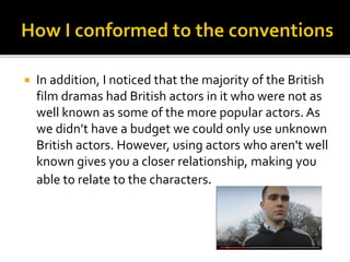  In addition, I noticed that the majority of the British
film dramas had British actors in it who were not as
well known as some of the more popular actors. As
we didn’t have a budget we could only use unknown
British actors. However, using actors who aren't well
known gives you a closer relationship, making you
able to relate to the characters.
 