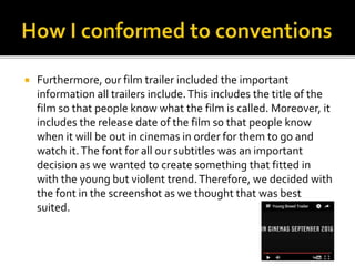  Furthermore, our film trailer included the important
information all trailers include.This includes the title of the
film so that people know what the film is called. Moreover, it
includes the release date of the film so that people know
when it will be out in cinemas in order for them to go and
watch it.The font for all our subtitles was an important
decision as we wanted to create something that fitted in
with the young but violent trend.Therefore, we decided with
the font in the screenshot as we thought that was best
suited.
 
