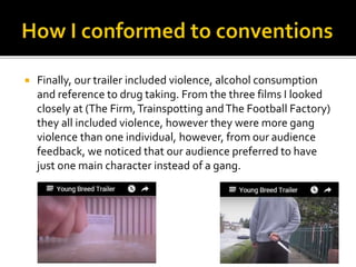  Finally, our trailer included violence, alcohol consumption
and reference to drug taking. From the three films I looked
closely at (The Firm,Trainspotting andThe Football Factory)
they all included violence, however they were more gang
violence than one individual, however, from our audience
feedback, we noticed that our audience preferred to have
just one main character instead of a gang.
 