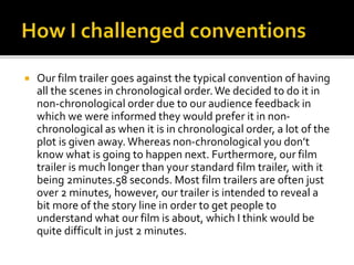  Our film trailer goes against the typical convention of having
all the scenes in chronological order.We decided to do it in
non-chronological order due to our audience feedback in
which we were informed they would prefer it in non-
chronological as when it is in chronological order, a lot of the
plot is given away. Whereas non-chronological you don’t
know what is going to happen next. Furthermore, our film
trailer is much longer than your standard film trailer, with it
being 2minutes.58 seconds. Most film trailers are often just
over 2 minutes, however, our trailer is intended to reveal a
bit more of the story line in order to get people to
understand what our film is about, which I think would be
quite difficult in just 2 minutes.
 