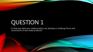QUESTION 1
In what way does your media product use, develop or challenge forms and
conventions of real media products?
 