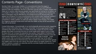 Contents Page- Conventions
Number Order- For younger children, it is conventional to have the pages in
chronological order however for my teenage audience, I have grouped different
features under two headlines. The first is interviews and the other is weekly updates and
these are in random order because people may specifically be looking for an edition, so
it is simpler to find it under a headline. It also prevents my magazine from looking too
basic as teenagers may be offended by chronological structures because they may
appear too immature. It is more conventional to put content under headings however, I
only used two because I wanted to highlight the importance of ‘special features’
compared to ‘weekly updates 'to make the edition appear more exciting. This makes
the magazine appeared varied which will hook the reader as they will be assured that
they will not be bored.
Contact Information- Conventionally, in our technologically advancing world, magazines
have a contact information box. I have put ‘remember’ to encourage people that it is
something that needs to be done, so it feels almost like a check list and this makes
people more likely to promote the print on social media which opens it up to a mass
fan base which can increase the popularity very quickly. I have added a Facebook link
which is conventional and institutions use this social media platform because it has the
most people registered on it, thus, it will attracted a wider range of people. I have
added a post code to promote social equality as some people may not be able to
access social media due to financial issues, thus, I do not want to exclude certain groups
and neglect them from the rock culture, this would reduce my target market too. I have
added a website so people can subscribe and this connotes loyalty which assures us
that people are interested too.
 