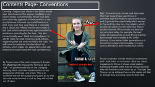 Hair- Conventionally, female rock stars wear
their hair loose. I have used this as it
connotes that the model is natural and casual
and it ignores the superficiality which we see
in Pop and Hip-Hop too, it is a style in which
anyone can achieve so the Dyer Star Theory
can be achieved. We normally see dark hair
on rock stars today, for example, the lead
singer of Evanescence, so I am trying to bring
back blonde hair to create a mix in the
industry. It may attract older generations as it
has will encourage intertextuality to singers
such as Blondie as both models look similar.
Contents Page- Conventions
Clothing- Original rock chicks in the 1980’s would
wear latex however this appears outdated in our
society today. Conventionally, female rock fans
take a low-key approach to fashion which is not
very feminine. I dressed my model Saskia in a
shirt, many rock fans wear these as it connotes
she is casual and reflects that her personality is
laid back which makes her very approachable for
audiences; extending her fan base. She also
conventionally wears black and ripped jeans, to
add to make her look mysterious and ruthless,
suggesting that she does not follow the rules. This
will make the audience intruded about her
attitude, which makes her appear like a rock star
because her outfit makes her look confident too.
I took my photos outside which is conventional
and I took them to a common place too, many
magazines to this as it shows social realism.
Signifying that the artist may be famous however
they still have the same norms as us. The Dyer Star
Theory can be achieved here as the reader will feel
as though they are being closer to their idol.
By focuses one of the main images of a female,
this challenges the masculinity forms we see in
rock. This promotes the rise of the changing
industry which connotes modernisation to our
acceptance of female rock artists. This is an
incentive that will encourage young girls to try and
become more involved in rock as they will not feel
out of place.
 