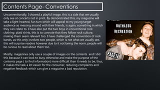 Unconventionally, I showed a playful image, this is a side that we usually
only see at concerts not in print. By demonstrated this, my magazine will
take a light-hearted, fun turn which will appeal to my young target
audience as messing around with their friends, is again, something in which
they can relate to. I have also put the two boys in conventional rock
clothing: plaid shirts, this is to connote that they follow rock culture,
making them seem relevant too. I have challenged the convention of rock
bands, as this only involves two people, which is not what we usually see,
this will surprise readers however due to it not being the norm, people will
be curious to read about them too.
Mostly, magazines only use a couple of images on the contents and I did
this because it can look to busy otherwise and make the purpose of the
contents page ( to find information) more difficult than it needs to be, thus,
it makes the task a lot easier for the consumer, reducing complaints and
negative feedback which can give a magazine a bad reputation.
 