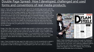 Double Page Spread- How I developed, challenged and used
forms and conventions of real media products.
Layout- I have used a conventionally basic layout for my double page spread, with the
image on the left and the content on the right however I included the pull quote on the
image because it ties the pages together to make it look complete and together. The
main reason for having the poster on the left- hand side is because it can be used for
commercial reasons due to the male/female gaze, for example teenagers may rip off the
page and stick it to their bedroom wall. This will also have a two-step flow effect if their
peers also see it, therefore, encouraging more fans. It is also conventional to have 3
columns of text, this tricks the reader into thinking the artist has said more than they
actually have, as 2 minutes is not a very long time. If it is full of content the consumer
will feel as though they are getting their moneys worth which will boost the reputation
of my magazine.
Image- Very often, the image on a double page spread is a close up or medium close
up however I did not follow this as I took a shot of ‘Dylan Steele’ from this angle so it
would not connote variety and this would not satisfy the reader. I took a medium long
shot, so you could see him playing the guitar, it is conventional for them to have a
natural pose, so this demonstrates that. The benefits of this is that the artists connotes
his passion which allows the reader understand him more and this may hook their
attention.
Logo- I have included the logo again the right corner. It is not conventional to repeat it
as much as I have throughout my three pages however the aim is to get the name
recognised in order to encourage as many people to join the rock culture as possible.
Again, I have included dark colours through his clothing to
continue the rock symbol of darkness as this will indicate a
house style for rock music. He is wearing a different outfit to
the front cover and many magazines do this because it
makes him appear as more of a celebrity, thus, he will be
more socially desirable due to his diversity.
 